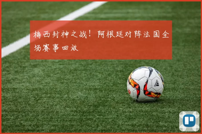 梅西封神之战！阿根廷对阵法国全场赛事回放