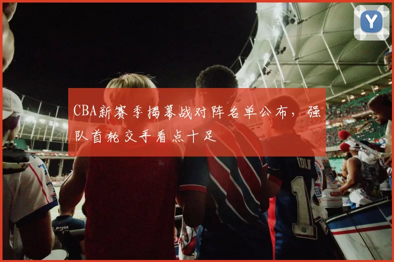CBA新赛季揭幕战对阵名单公布,强队首轮交手看点十足