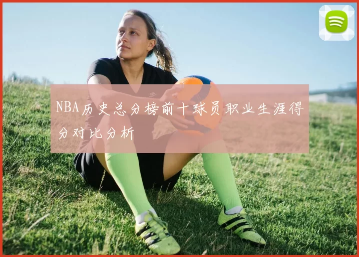 NBA历史总分榜前十球员职业生涯得分对比分析