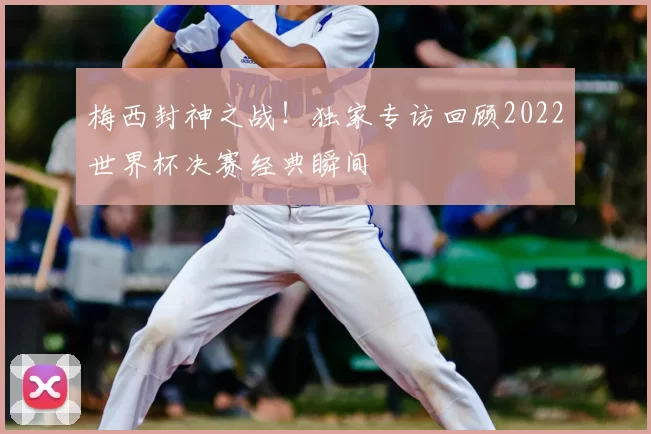 梅西封神之战!独家专访回顾2022世界杯决赛经典瞬间
