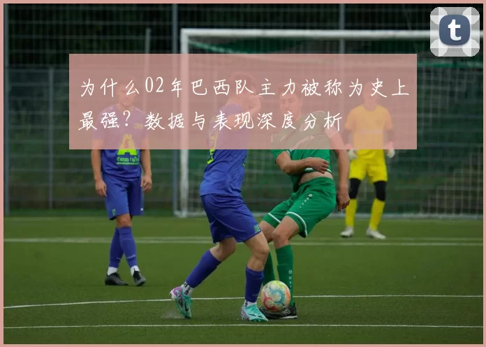 为什么02年巴西队主力被称为史上最强?数据与表现深度分析