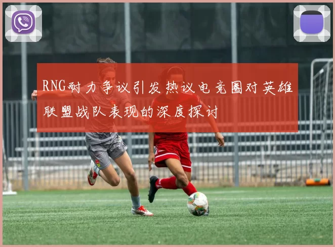 RNG耐力争议引发热议电竞圈对英雄联盟战队表现的深度探讨