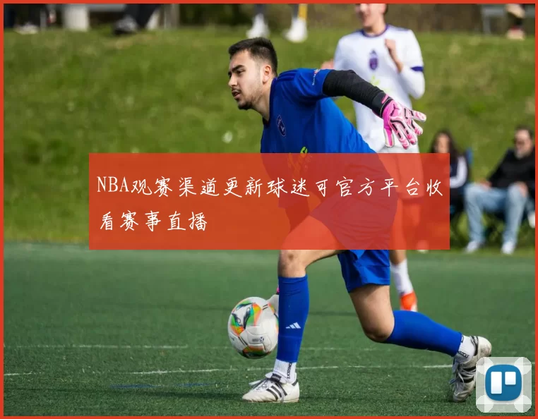 NBA观赛渠道更新球迷可官方平台收看赛事直播