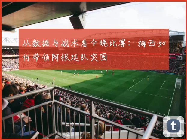 从数据与战术看今晚比赛：梅西如何带领阿根廷队突围