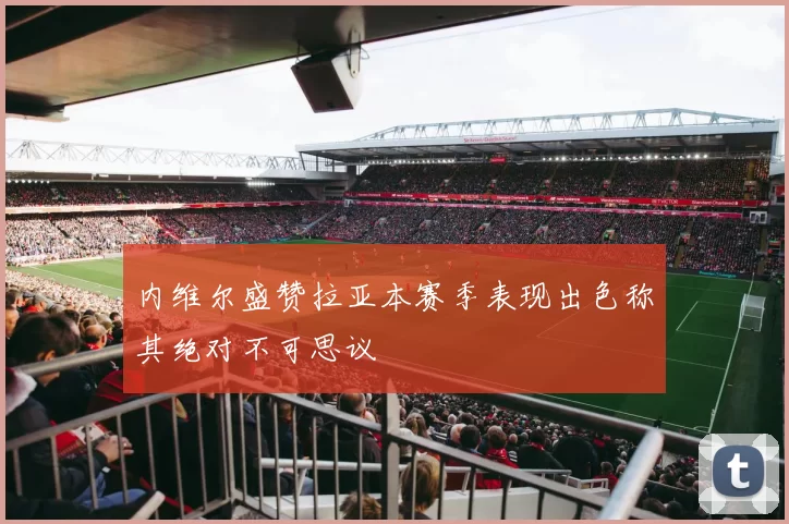 内维尔盛赞拉亚本赛季表现出色称其绝对不可思议