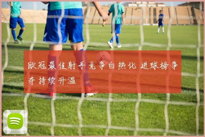 欧冠最佳射手竞争白热化 进球榜争夺持续升温
