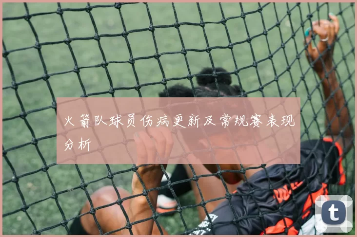 火箭队球员伤病更新及常规赛表现分析