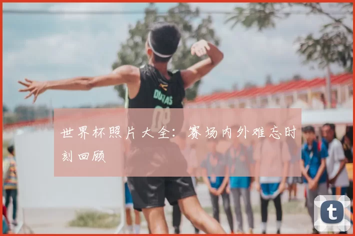 世界杯照片大全：赛场内外难忘时刻回顾