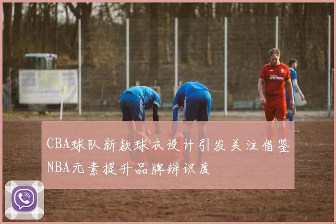 CBA球队新款球衣设计引发关注借鉴NBA元素提升品牌辨识度