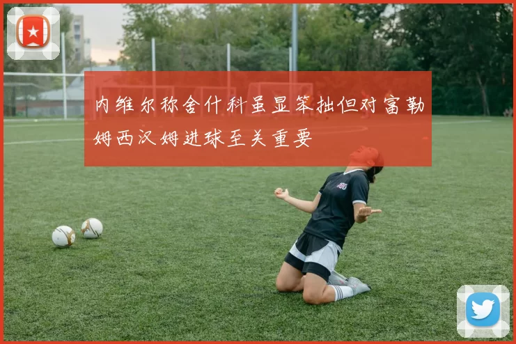 内维尔称舍什科虽显笨拙但对富勒姆西汉姆进球至关重要