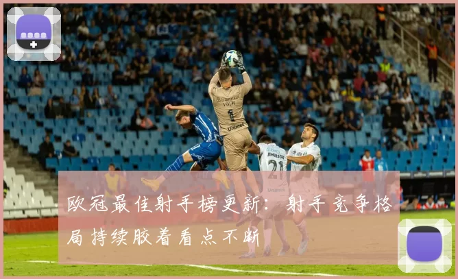 欧冠最佳射手榜更新:射手竞争格局持续胶着看点不断