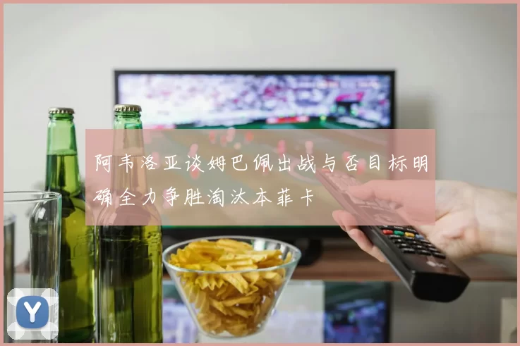 阿韦洛亚谈姆巴佩出战与否目标明确全力争胜淘汰本菲卡