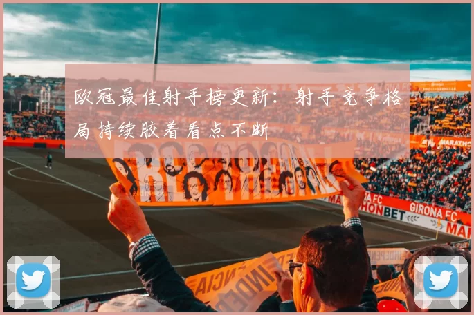 欧冠最佳射手榜更新：射手竞争格局持续胶着看点不断