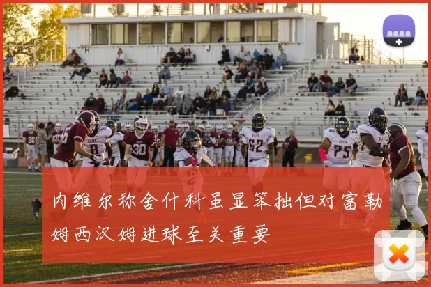 内维尔称舍什科虽显笨拙但对富勒姆西汉姆进球至关重要
