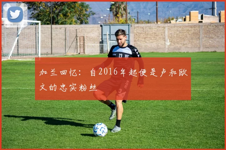 加兰回忆:自2016年起便是卢和欧文的忠实粉丝