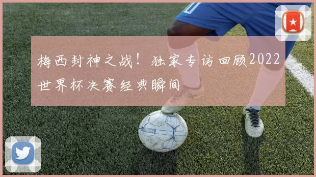 梅西封神之战!独家专访回顾2022世界杯决赛经典瞬间