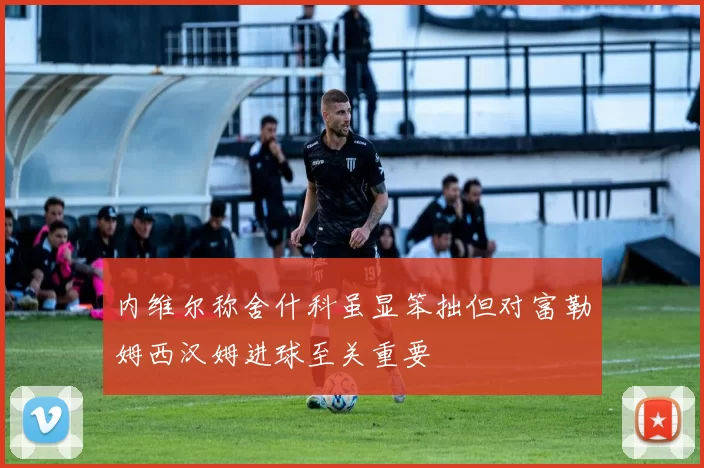 内维尔称舍什科虽显笨拙但对富勒姆西汉姆进球至关重要
