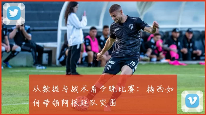 从数据与战术看今晚比赛:梅西如何带领阿根廷队突围