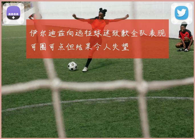伊尔迪兹向远征球迷致歉全队表现可圈可点但结果令人失望