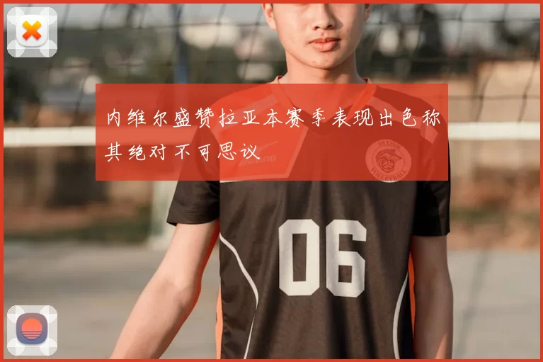 内维尔盛赞拉亚本赛季表现出色称其绝对不可思议