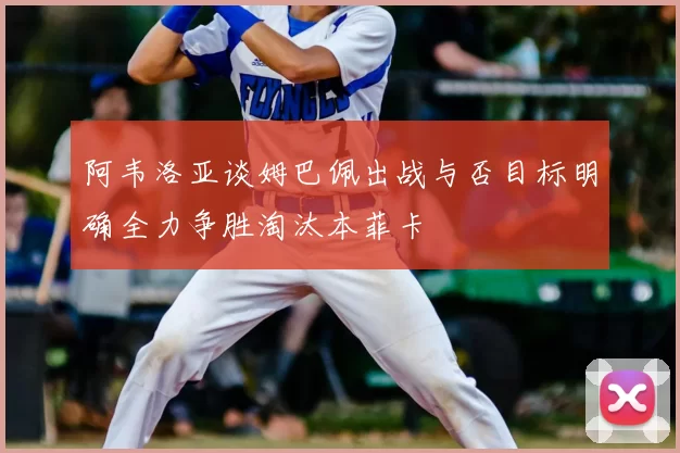 阿韦洛亚谈姆巴佩出战与否目标明确全力争胜淘汰本菲卡