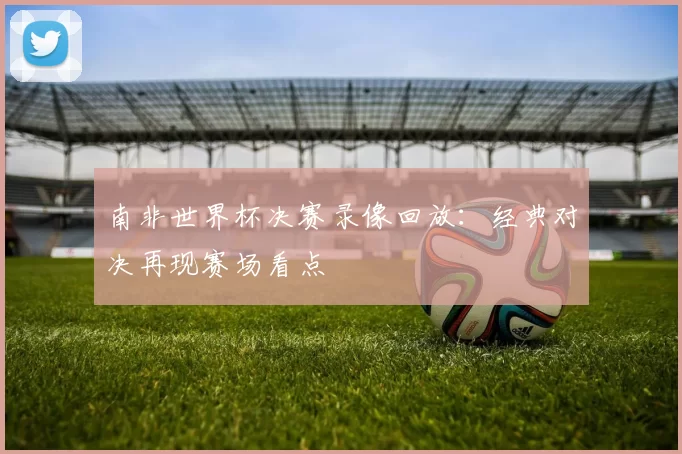 南非世界杯决赛录像回放:经典对决再现赛场看点
