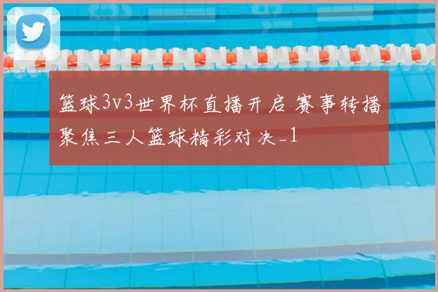 篮球3v3世界杯直播开启 赛事转播聚焦三人篮球精彩对决_1