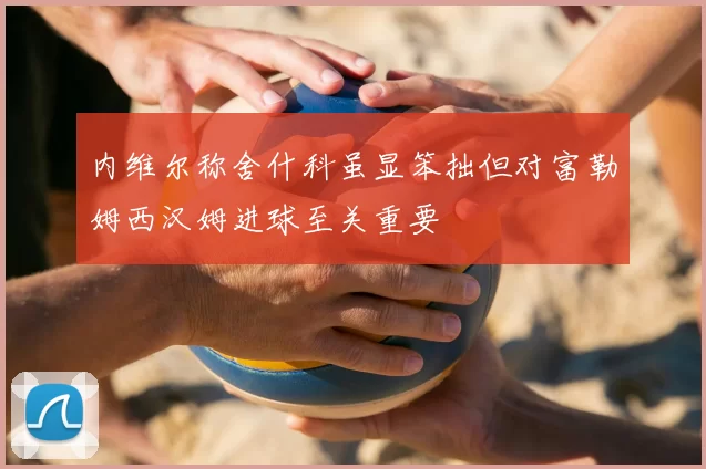 内维尔称舍什科虽显笨拙但对富勒姆西汉姆进球至关重要