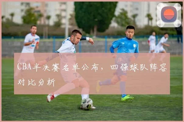 CBA半决赛名单公布，四强球队阵容对比分析